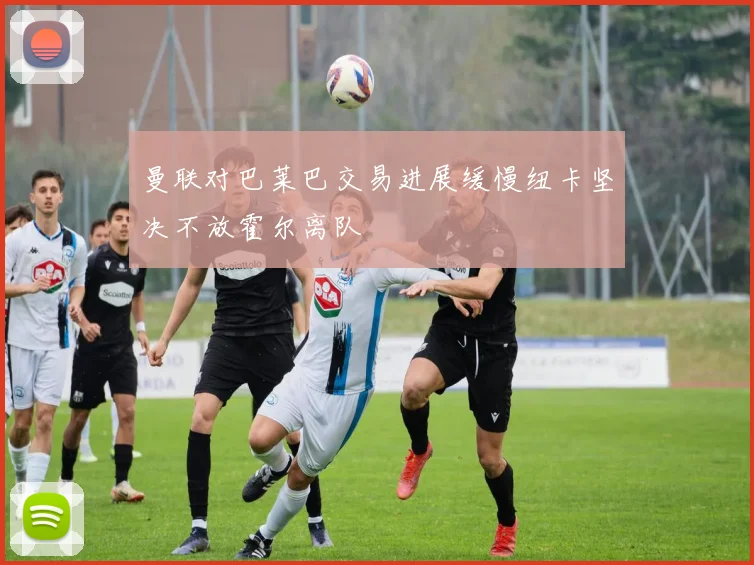 曼联对巴莱巴交易进展缓慢纽卡坚决不放霍尔离队