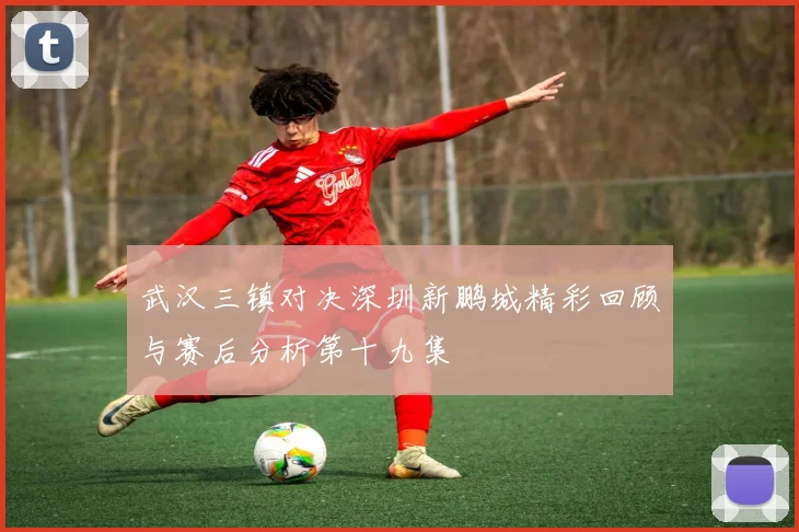 武汉三镇对决深圳新鹏城精彩回顾与赛后分析第十九集