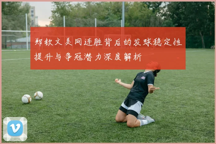 郑钦文美网连胜背后的发球稳定性提升与争冠潜力深度解析