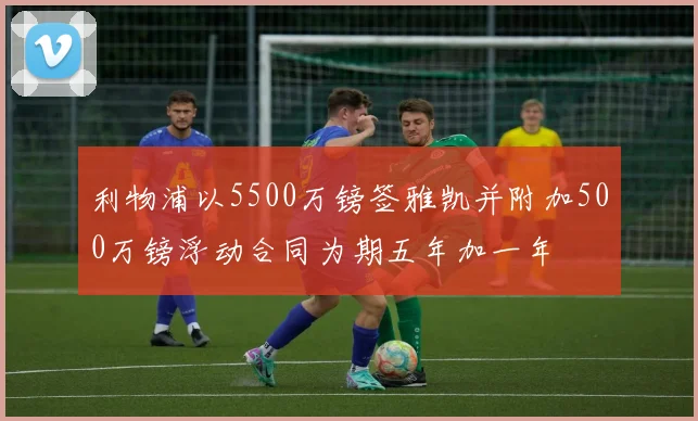 利物浦以5500万镑签雅凯并附加500万镑浮动合同为期五年加一年