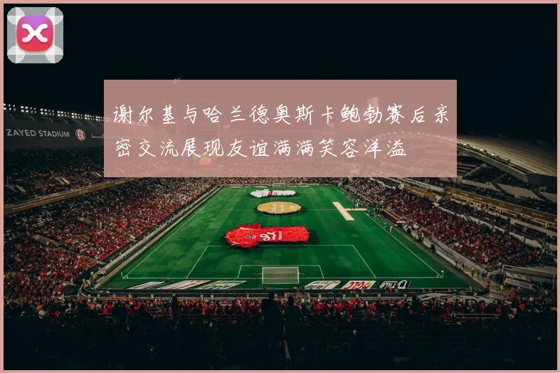 谢尔基与哈兰德奥斯卡鲍勃赛后亲密交流展现友谊满满笑容洋溢