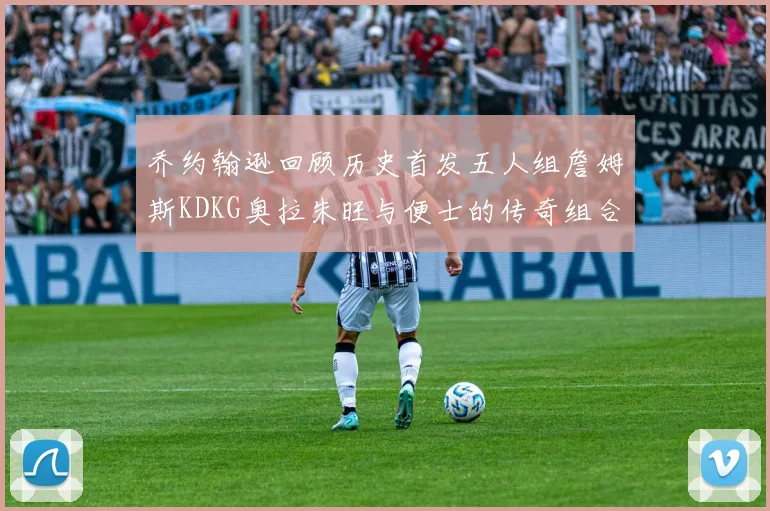 乔约翰逊回顾历史首发五人组詹姆斯KDKG奥拉朱旺与便士的传奇组合