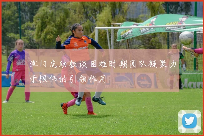 津门虎助教谈困难时期团队凝聚力于根伟的引领作用