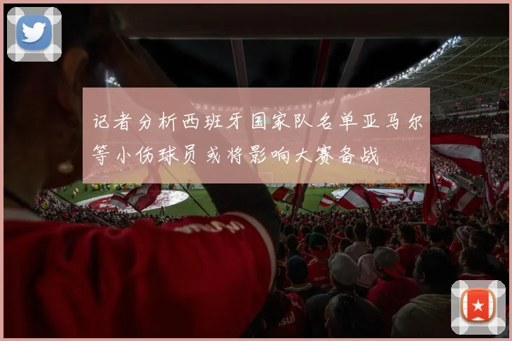 记者分析西班牙国家队名单亚马尔等小伤球员或将影响大赛备战