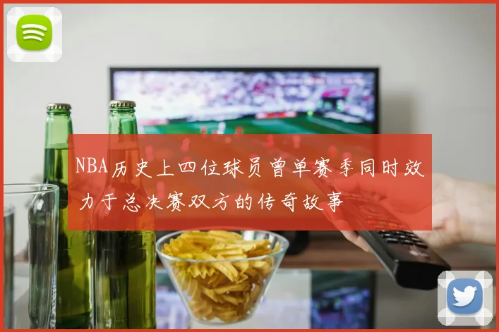 NBA历史上四位球员曾单赛季同时效力于总决赛双方的传奇故事