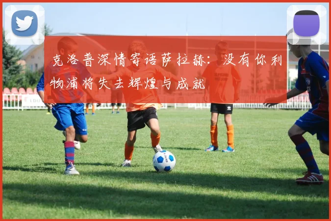 克洛普深情寄语萨拉赫：没有你利物浦将失去辉煌与成就