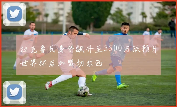 拉克鲁瓦身价飙升至5500万欧预计世界杯后加盟切尔西