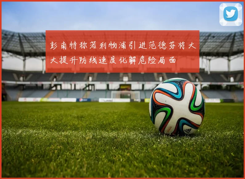 彭南特称若利物浦引进范德芬将大大提升防线速度化解危险局面