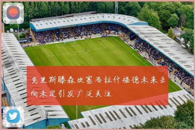 克里斯滕森坎塞洛拉什福德未来去向未定引发广泛关注