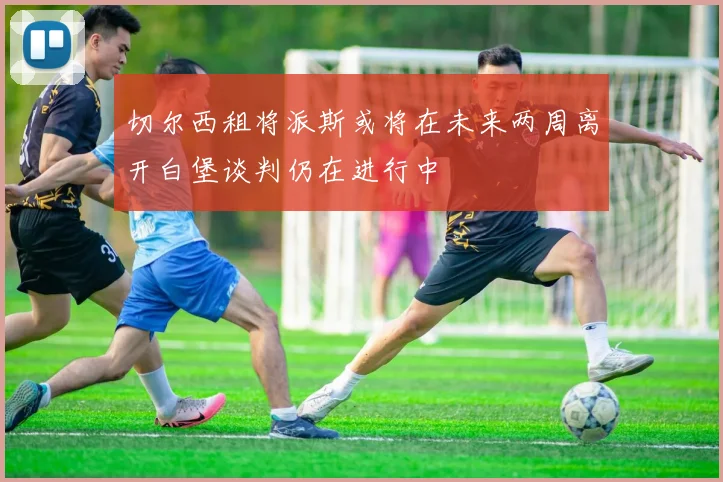 切尔西租将派斯或将在未来两周离开白堡谈判仍在进行中