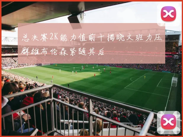 总决赛2K能力值前十揭晓文班力压群雄布伦森紧随其后