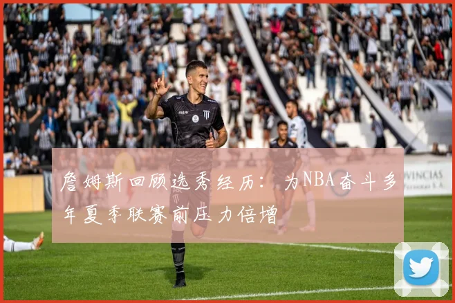 詹姆斯回顾选秀经历：为NBA奋斗多年夏季联赛前压力倍增