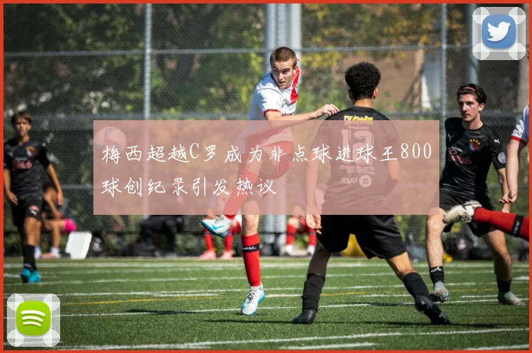 梅西超越C罗成为非点球进球王800球创纪录引发热议