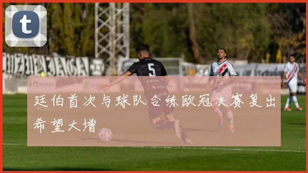廷伯首次与球队合练欧冠决赛复出希望大增