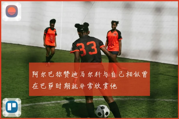 阿尔巴称赞迪马尔科与自己相似曾在巴萨时期就非常欣赏他