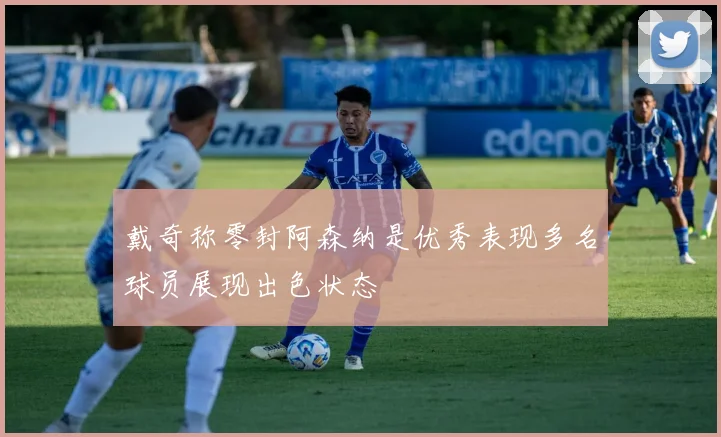 戴奇称零封阿森纳是优秀表现多名球员展现出色状态