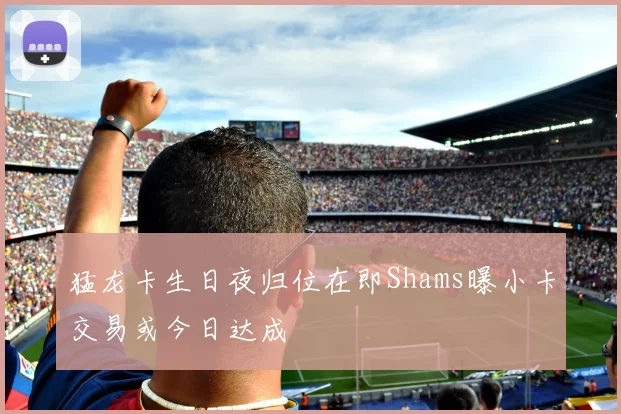 猛龙卡生日夜归位在即Shams曝小卡交易或今日达成