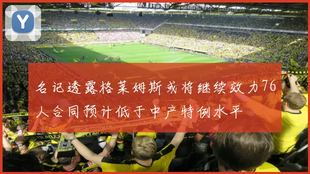 名记透露格莱姆斯或将继续效力76人合同预计低于中产特例水平