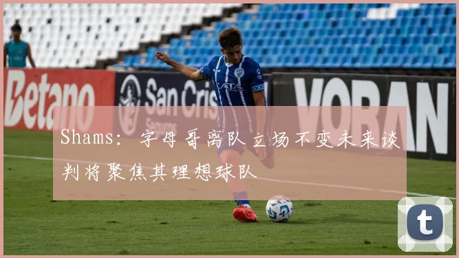Shams：字母哥离队立场不变未来谈判将聚焦其理想球队