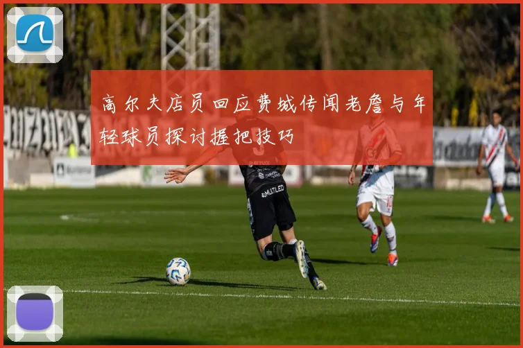 高尔夫店员回应费城传闻老詹与年轻球员探讨握把技巧