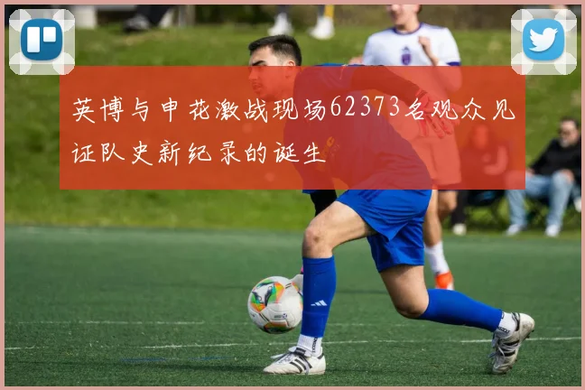 英博与申花激战现场62373名观众见证队史新纪录的诞生