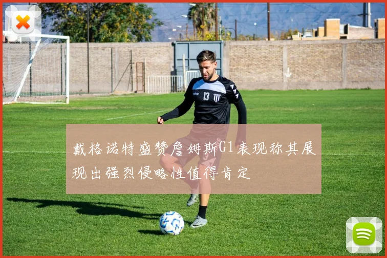 戴格诺特盛赞詹姆斯G1表现称其展现出强烈侵略性值得肯定