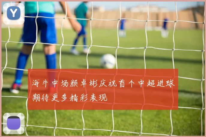 海牛中场颜卓彬庆祝首个中超进球期待更多精彩表现