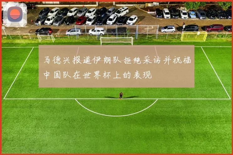 马德兴报道伊朗队拒绝采访并祝福中国队在世界杯上的表现